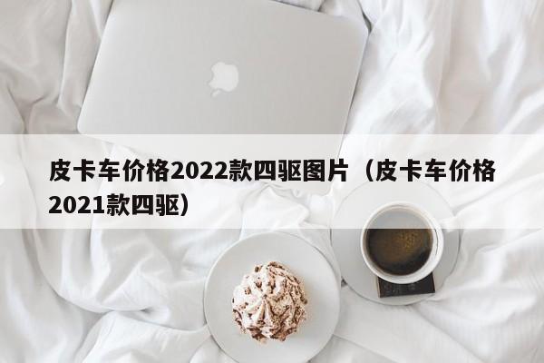 皮卡车价格2022款四驱图片（皮卡车价格2021款四驱）