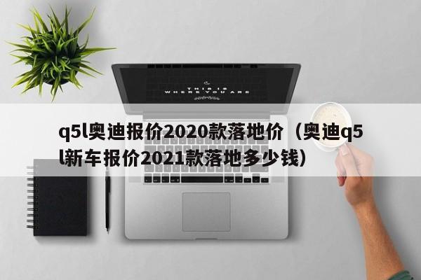 q5l奥迪报价2020款落地价（奥迪q5l新车报价2021款落地多少钱）