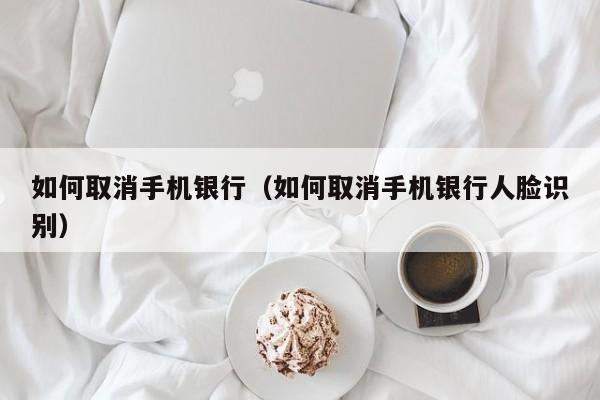 如何取消手机银行（如何取消手机银行人脸识别）