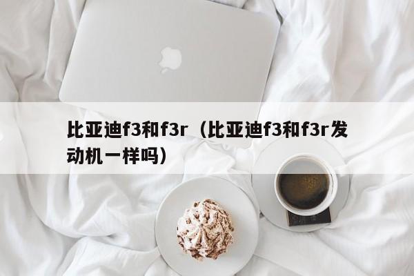 比亚迪f3和f3r（比亚迪f3和f3r发动机一样吗）