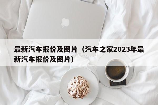 最新汽车报价及图片（汽车之家2023年最新汽车报价及图片）