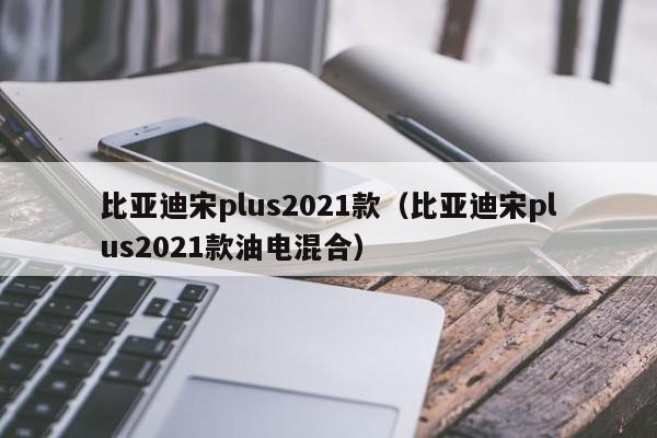 比亚迪宋plus2021款（比亚迪宋plus2021款油电混合）