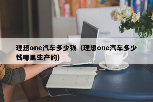 理想one汽车多少钱（理想one汽车多少钱哪里生产的）