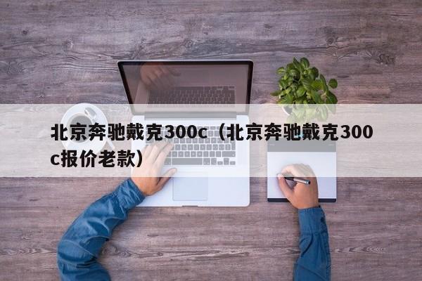 北京奔驰戴克300c（北京奔驰戴克300c报价老款）