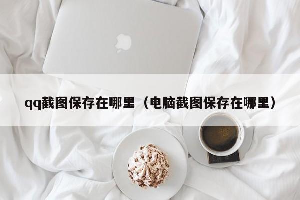 qq截图保存在哪里（电脑截图保存在哪里）