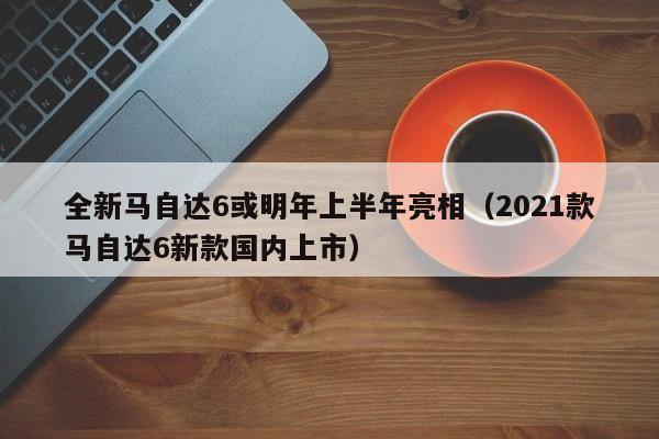 全新马自达6或明年上半年亮相（2021款马自达6新款国内上市）