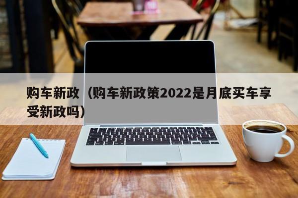 购车新政（购车新政策2022是月底买车享受新政吗）