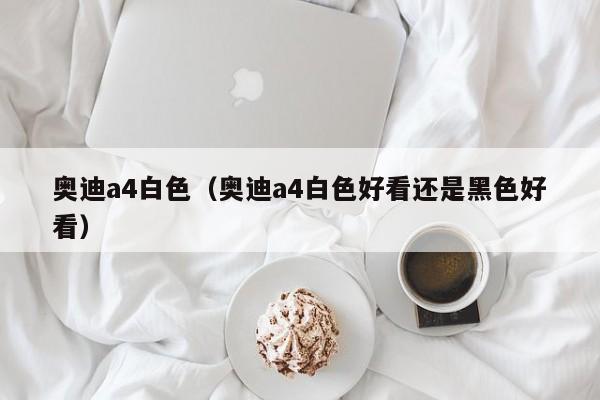 奥迪a4白色（奥迪a4白色好看还是黑色好看）