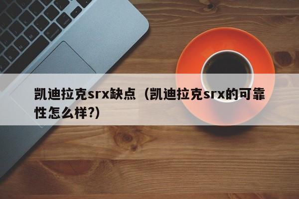 凯迪拉克srx缺点（凯迪拉克srx的可靠性怎么样?）