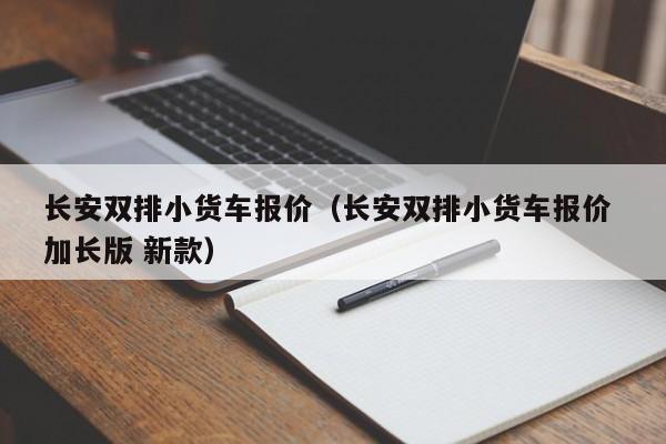 长安双排小货车报价（长安双排小货车报价 加长版 新款）