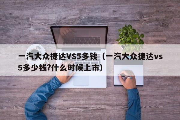 一汽大众捷达VS5多钱（一汽大众捷达vs5多少钱?什么时候上市）