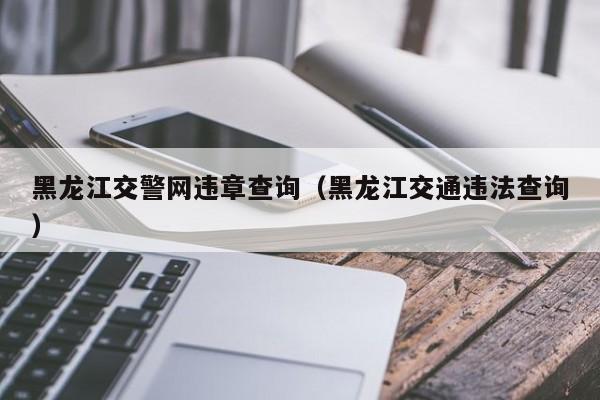 黑龙江交警网违章查询（黑龙江交通违法查询）