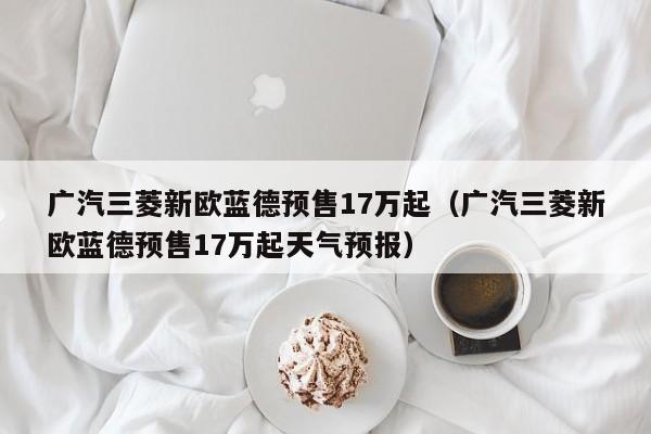 广汽三菱新欧蓝德预售17万起（广汽三菱新欧蓝德预售17万起天气预报）