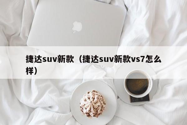 捷达suv新款（捷达suv新款vs7怎么样）