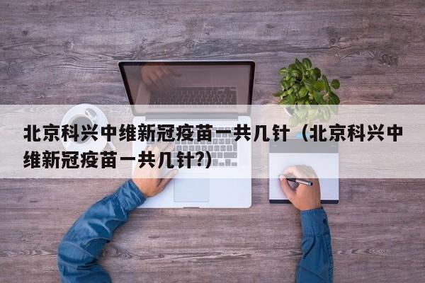 北京科兴中维新冠疫苗一共几针（北京科兴中维新冠疫苗一共几针?）