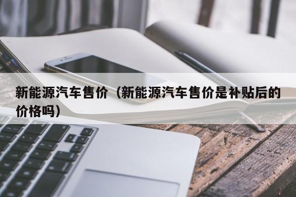 新能源汽车售价（新能源汽车售价是补贴后的价格吗）