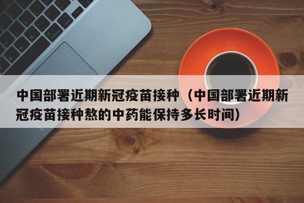 中国部署近期新冠疫苗接种（中国部署近期新冠疫苗接种熬的中药能保持多长时间）