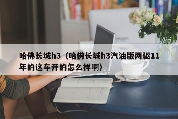 哈佛长城h3（哈佛长城h3汽油版两驱11年的这车开的怎么样啊）