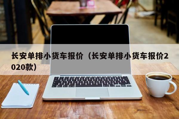 长安单排小货车报价（长安单排小货车报价2020款）