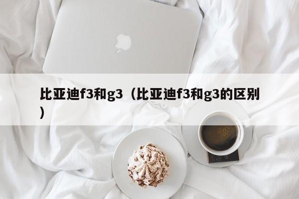 比亚迪f3和g3（比亚迪f3和g3的区别）