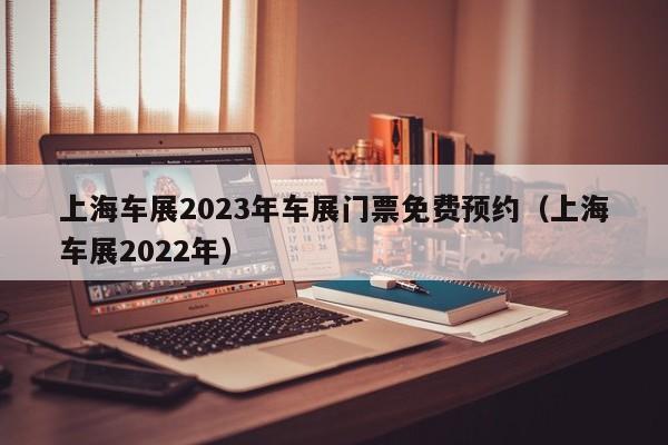 上海车展2023年车展门票免费预约（上海车展2022年）