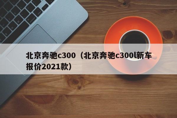 北京奔驰c300（北京奔驰c300l新车报价2021款）