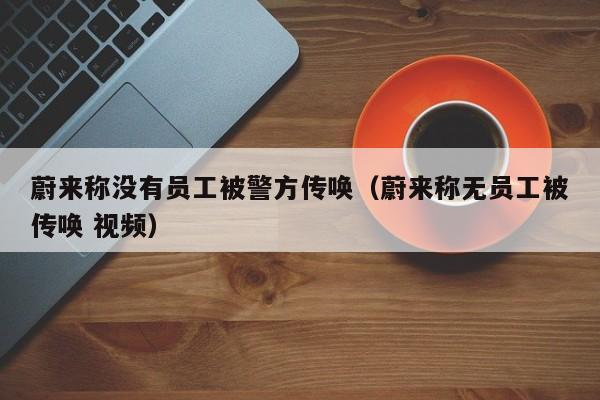 蔚来称没有员工被警方传唤（蔚来称无员工被传唤 视频）