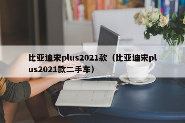 比亚迪宋plus2021款（比亚迪宋plus2021款二手车）