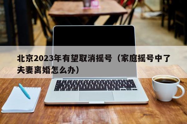 北京2023年有望取消摇号（家庭摇号中了夫妻离婚怎么办）