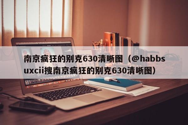 南京疯狂的别克630清晰图（@habbsuxcii搜南京疯狂的别克630清晰图）