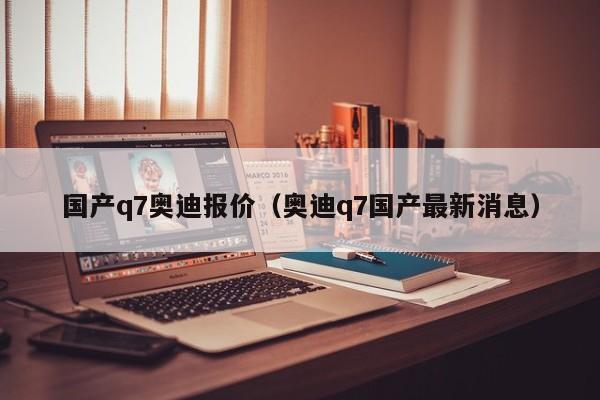 国产q7奥迪报价（奥迪q7国产最新消息）