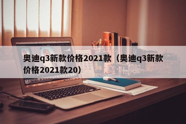 奥迪q3新款价格2021款（奥迪q3新款价格2021款20）