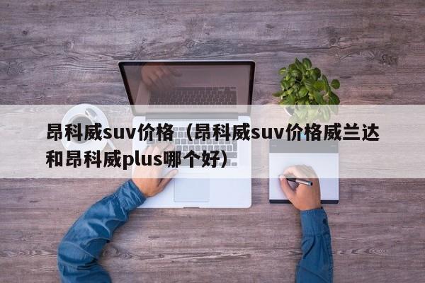 昂科威suv价格（昂科威suv价格威兰达和昂科威plus哪个好）