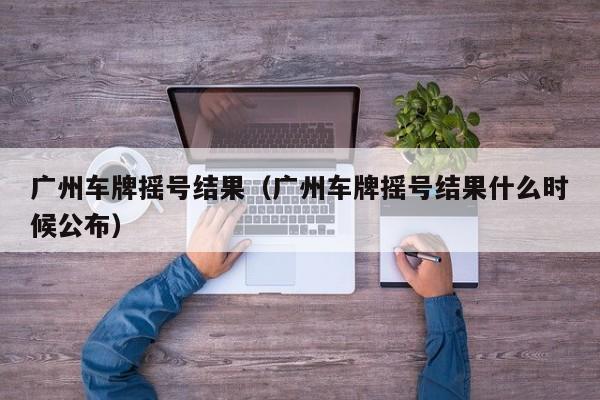 广州车牌摇号结果（广州车牌摇号结果什么时候公布）