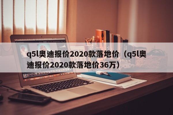 q5l奥迪报价2020款落地价（q5l奥迪报价2020款落地价36万）