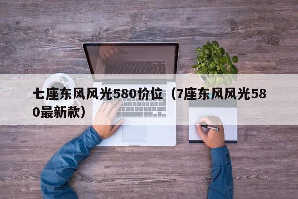 七座东风风光580价位（7座东风风光580最新款）