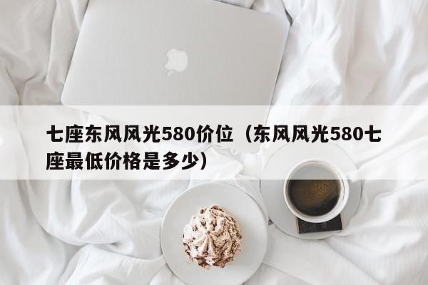 七座东风风光580价位（东风风光580七座最低价格是多少）