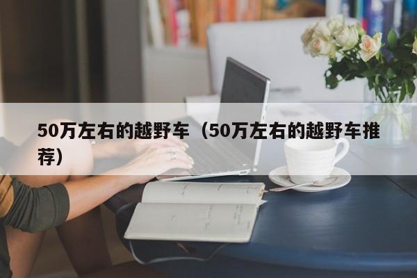 50万左右的越野车（50万左右的越野车推荐）