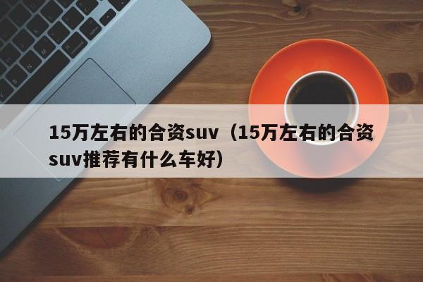 15万左右的合资suv（15万左右的合资suv推荐有什么车好）