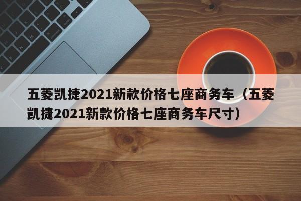 五菱凯捷2021新款价格七座商务车（五菱凯捷2021新款价格七座商务车尺寸）