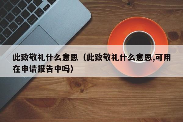 此致敬礼什么意思（此致敬礼什么意思,可用在申请报告中吗）