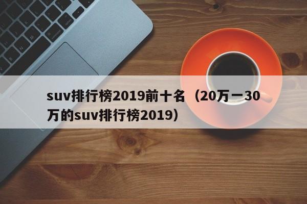 suv排行榜2019前十名（20万一30万的suv排行榜2019）