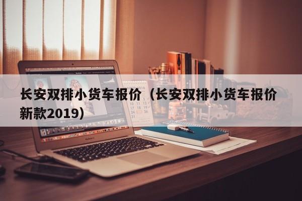 长安双排小货车报价（长安双排小货车报价 新款2019）