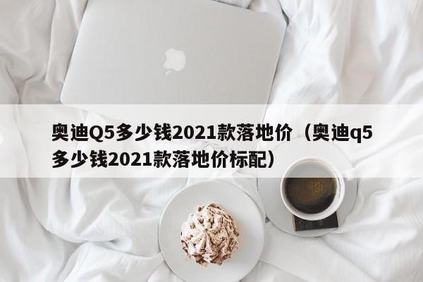 奥迪Q5多少钱2021款落地价（奥迪q5多少钱2021款落地价标配）