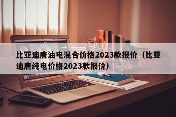 比亚迪唐油电混合价格2023款报价（比亚迪唐纯电价格2023款报价）