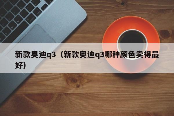 新款奥迪q3（新款奥迪q3哪种颜色卖得最好）