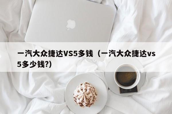 一汽大众捷达VS5多钱（一汽大众捷达vs5多少钱?）