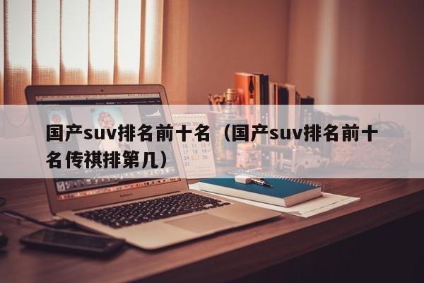 国产suv排名前十名（国产suv排名前十名传祺排第几）