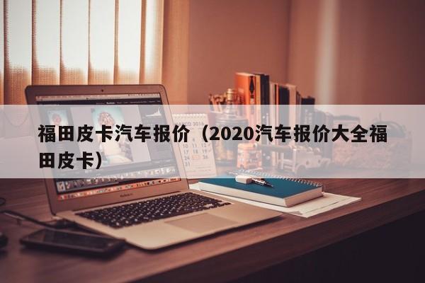 福田皮卡汽车报价（2020汽车报价大全福田皮卡）