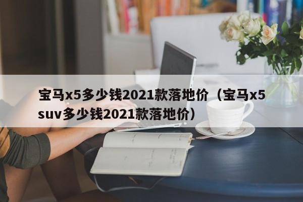 宝马x5多少钱2021款落地价（宝马x5suv多少钱2021款落地价）